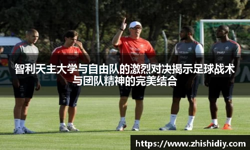 智利天主大学与自由队的激烈对决揭示足球战术与团队精神的完美结合