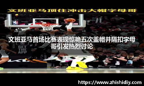 文班亚马首场比赛表现惊艳五次盖帽并隔扣字母哥引发热烈讨论