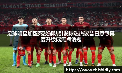 足球明星加盟死敌球队引发球迷热议昔日恩怨再度升级成焦点话题