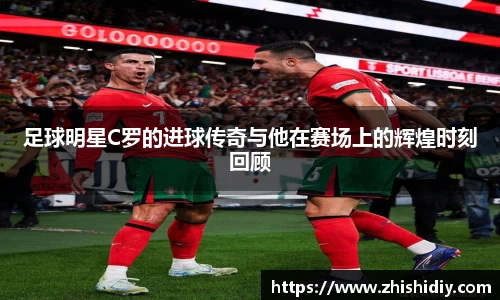 足球明星C罗的进球传奇与他在赛场上的辉煌时刻回顾