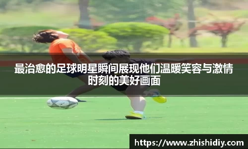 最治愈的足球明星瞬间展现他们温暖笑容与激情时刻的美好画面